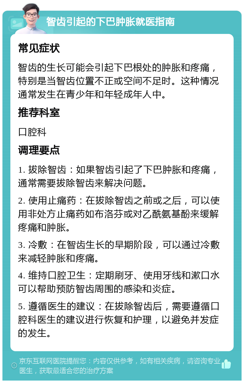 智齿引起的下巴肿胀就医指南 常见症状 智齿的生长可能会引起下巴根处的肿胀和疼痛，特别是当智齿位置不正或空间不足时。这种情况通常发生在青少年和年轻成年人中。 推荐科室 口腔科 调理要点 1. 拔除智齿：如果智齿引起了下巴肿胀和疼痛，通常需要拔除智齿来解决问题。 2. 使用止痛药：在拔除智齿之前或之后，可以使用非处方止痛药如布洛芬或对乙酰氨基酚来缓解疼痛和肿胀。 3. 冷敷：在智齿生长的早期阶段，可以通过冷敷来减轻肿胀和疼痛。 4. 维持口腔卫生：定期刷牙、使用牙线和漱口水可以帮助预防智齿周围的感染和炎症。 5. 遵循医生的建议：在拔除智齿后，需要遵循口腔科医生的建议进行恢复和护理，以避免并发症的发生。