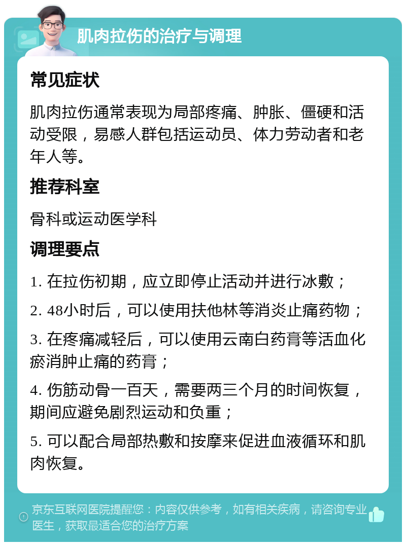 肌肉拉伤的治疗与调理 常见症状 肌肉拉伤通常表现为局部疼痛、肿胀、僵硬和活动受限，易感人群包括运动员、体力劳动者和老年人等。 推荐科室 骨科或运动医学科 调理要点 1. 在拉伤初期，应立即停止活动并进行冰敷； 2. 48小时后，可以使用扶他林等消炎止痛药物； 3. 在疼痛减轻后，可以使用云南白药膏等活血化瘀消肿止痛的药膏； 4. 伤筋动骨一百天，需要两三个月的时间恢复，期间应避免剧烈运动和负重； 5. 可以配合局部热敷和按摩来促进血液循环和肌肉恢复。