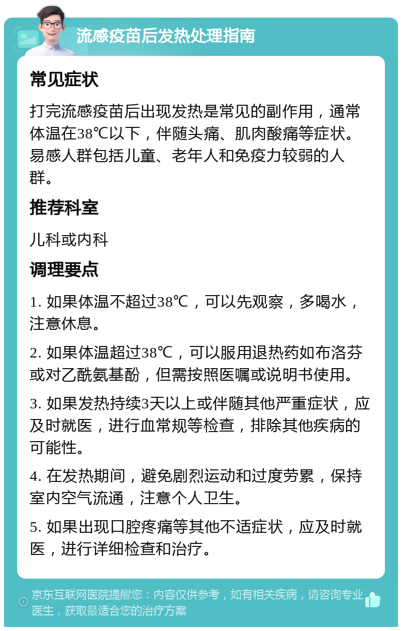 流感疫苗后发热处理指南 常见症状 打完流感疫苗后出现发热是常见的副作用，通常体温在38℃以下，伴随头痛、肌肉酸痛等症状。易感人群包括儿童、老年人和免疫力较弱的人群。 推荐科室 儿科或内科 调理要点 1. 如果体温不超过38℃，可以先观察，多喝水，注意休息。 2. 如果体温超过38℃，可以服用退热药如布洛芬或对乙酰氨基酚，但需按照医嘱或说明书使用。 3. 如果发热持续3天以上或伴随其他严重症状，应及时就医，进行血常规等检查，排除其他疾病的可能性。 4. 在发热期间，避免剧烈运动和过度劳累，保持室内空气流通，注意个人卫生。 5. 如果出现口腔疼痛等其他不适症状，应及时就医，进行详细检查和治疗。