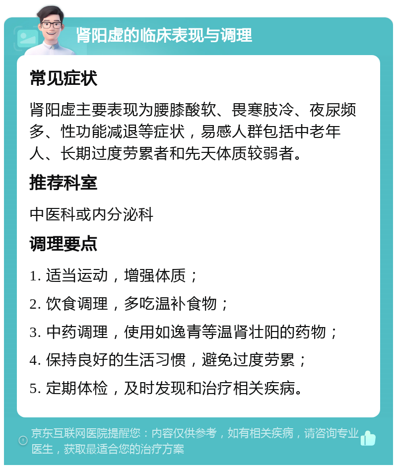 肾阳虚的临床表现与调理 常见症状 肾阳虚主要表现为腰膝酸软、畏寒肢冷、夜尿频多、性功能减退等症状，易感人群包括中老年人、长期过度劳累者和先天体质较弱者。 推荐科室 中医科或内分泌科 调理要点 1. 适当运动，增强体质； 2. 饮食调理，多吃温补食物； 3. 中药调理，使用如逸青等温肾壮阳的药物； 4. 保持良好的生活习惯，避免过度劳累； 5. 定期体检，及时发现和治疗相关疾病。