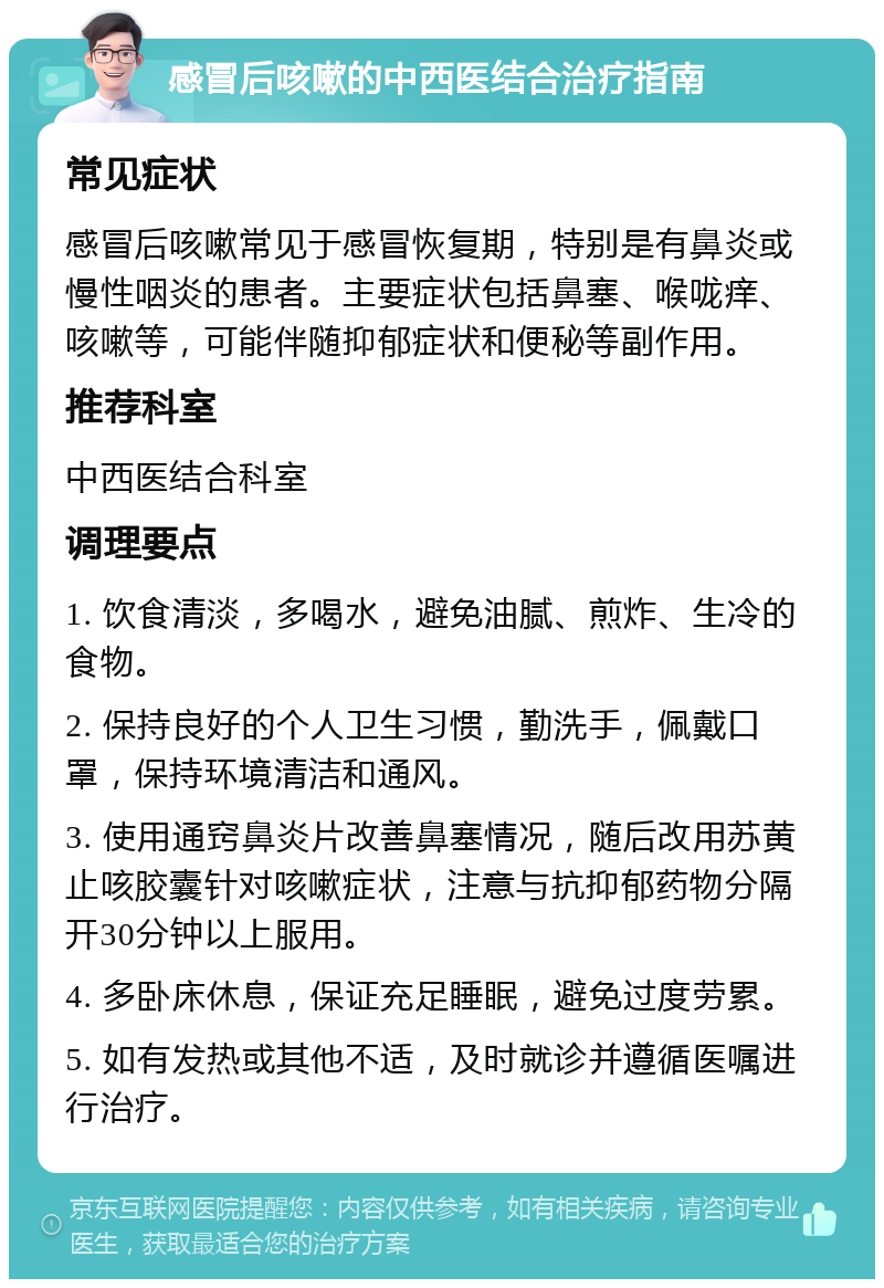 感冒后咳嗽的中西医结合治疗指南 常见症状 感冒后咳嗽常见于感冒恢复期，特别是有鼻炎或慢性咽炎的患者。主要症状包括鼻塞、喉咙痒、咳嗽等，可能伴随抑郁症状和便秘等副作用。 推荐科室 中西医结合科室 调理要点 1. 饮食清淡，多喝水，避免油腻、煎炸、生冷的食物。 2. 保持良好的个人卫生习惯，勤洗手，佩戴口罩，保持环境清洁和通风。 3. 使用通窍鼻炎片改善鼻塞情况，随后改用苏黄止咳胶囊针对咳嗽症状，注意与抗抑郁药物分隔开30分钟以上服用。 4. 多卧床休息，保证充足睡眠，避免过度劳累。 5. 如有发热或其他不适，及时就诊并遵循医嘱进行治疗。