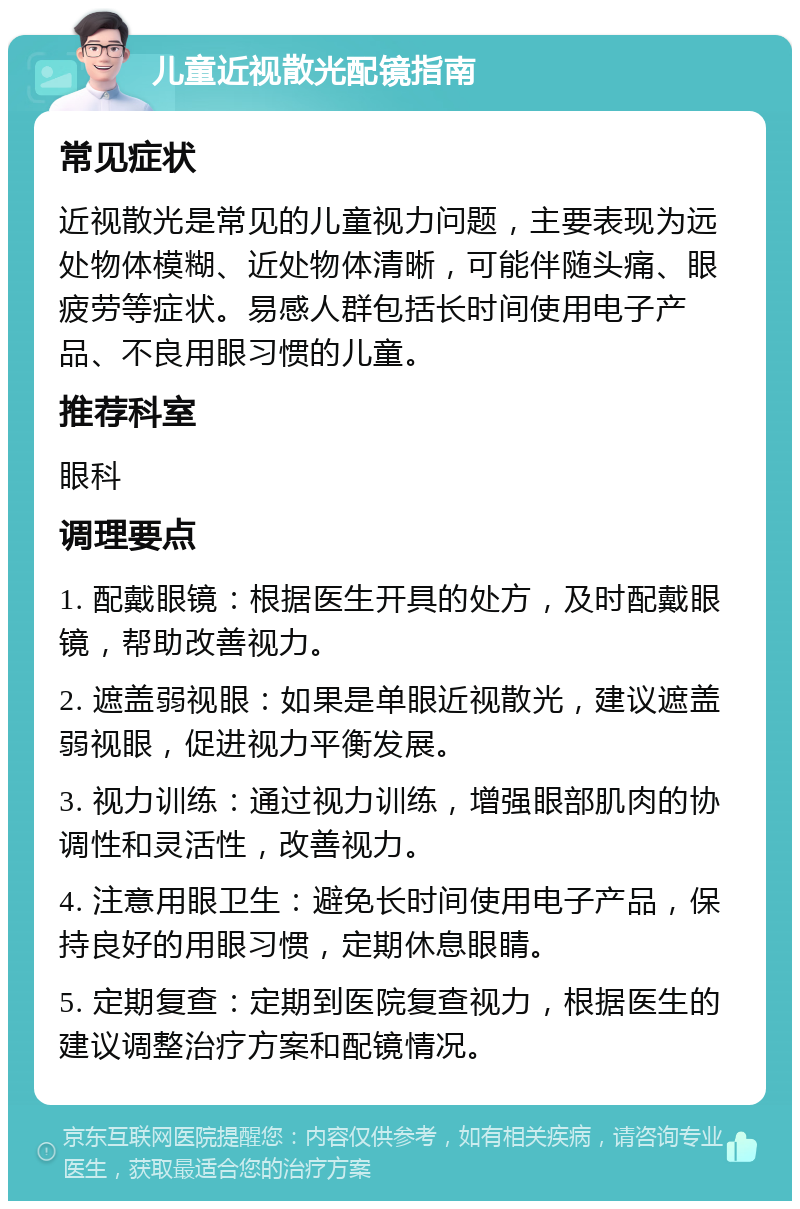 儿童近视散光配镜指南 常见症状 近视散光是常见的儿童视力问题，主要表现为远处物体模糊、近处物体清晰，可能伴随头痛、眼疲劳等症状。易感人群包括长时间使用电子产品、不良用眼习惯的儿童。 推荐科室 眼科 调理要点 1. 配戴眼镜：根据医生开具的处方，及时配戴眼镜，帮助改善视力。 2. 遮盖弱视眼：如果是单眼近视散光，建议遮盖弱视眼，促进视力平衡发展。 3. 视力训练：通过视力训练，增强眼部肌肉的协调性和灵活性，改善视力。 4. 注意用眼卫生：避免长时间使用电子产品，保持良好的用眼习惯，定期休息眼睛。 5. 定期复查：定期到医院复查视力，根据医生的建议调整治疗方案和配镜情况。