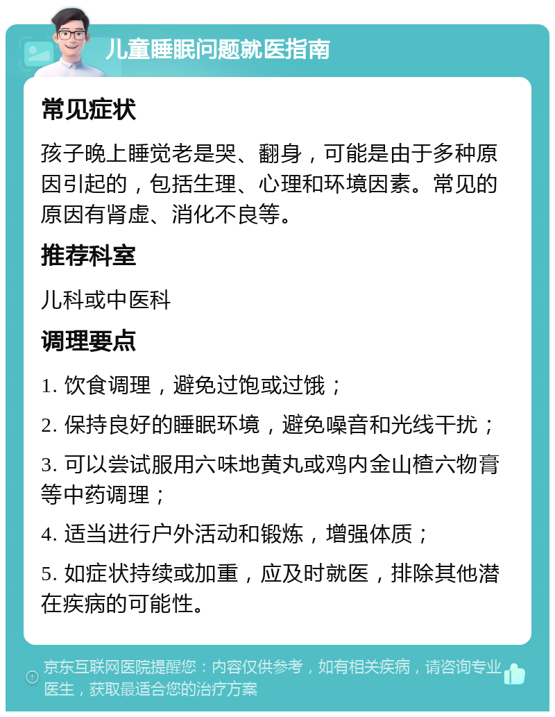 儿童睡眠问题就医指南 常见症状 孩子晚上睡觉老是哭、翻身，可能是由于多种原因引起的，包括生理、心理和环境因素。常见的原因有肾虚、消化不良等。 推荐科室 儿科或中医科 调理要点 1. 饮食调理，避免过饱或过饿； 2. 保持良好的睡眠环境，避免噪音和光线干扰； 3. 可以尝试服用六味地黄丸或鸡内金山楂六物膏等中药调理； 4. 适当进行户外活动和锻炼，增强体质； 5. 如症状持续或加重，应及时就医，排除其他潜在疾病的可能性。