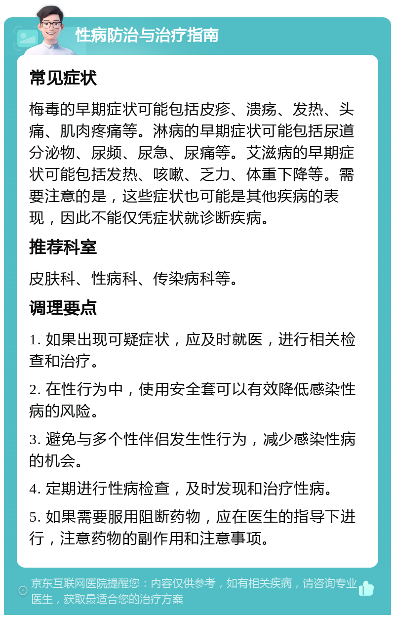 性病防治与治疗指南 常见症状 梅毒的早期症状可能包括皮疹、溃疡、发热、头痛、肌肉疼痛等。淋病的早期症状可能包括尿道分泌物、尿频、尿急、尿痛等。艾滋病的早期症状可能包括发热、咳嗽、乏力、体重下降等。需要注意的是，这些症状也可能是其他疾病的表现，因此不能仅凭症状就诊断疾病。 推荐科室 皮肤科、性病科、传染病科等。 调理要点 1. 如果出现可疑症状，应及时就医，进行相关检查和治疗。 2. 在性行为中，使用安全套可以有效降低感染性病的风险。 3. 避免与多个性伴侣发生性行为，减少感染性病的机会。 4. 定期进行性病检查，及时发现和治疗性病。 5. 如果需要服用阻断药物，应在医生的指导下进行，注意药物的副作用和注意事项。