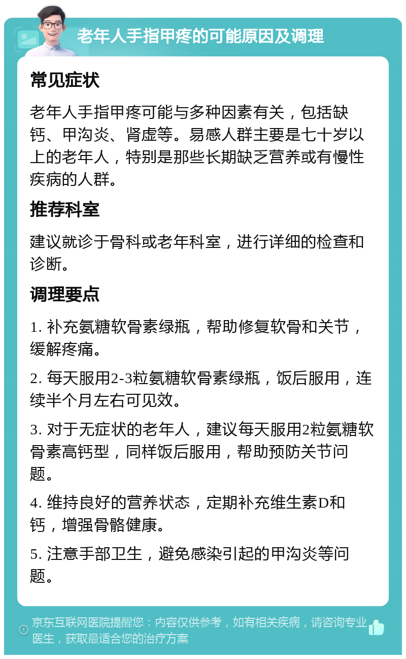 老年人手指甲疼的可能原因及调理 常见症状 老年人手指甲疼可能与多种因素有关，包括缺钙、甲沟炎、肾虚等。易感人群主要是七十岁以上的老年人，特别是那些长期缺乏营养或有慢性疾病的人群。 推荐科室 建议就诊于骨科或老年科室，进行详细的检查和诊断。 调理要点 1. 补充氨糖软骨素绿瓶，帮助修复软骨和关节，缓解疼痛。 2. 每天服用2-3粒氨糖软骨素绿瓶，饭后服用，连续半个月左右可见效。 3. 对于无症状的老年人，建议每天服用2粒氨糖软骨素高钙型，同样饭后服用，帮助预防关节问题。 4. 维持良好的营养状态，定期补充维生素D和钙，增强骨骼健康。 5. 注意手部卫生，避免感染引起的甲沟炎等问题。