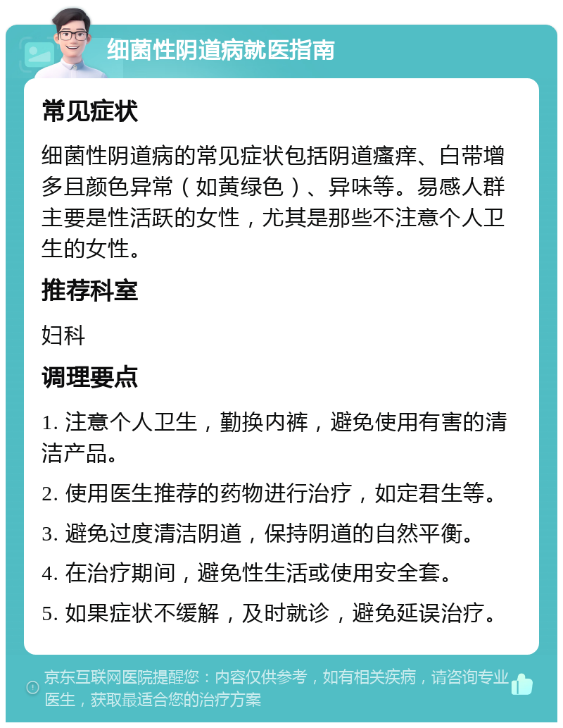 细菌性阴道病就医指南 常见症状 细菌性阴道病的常见症状包括阴道瘙痒、白带增多且颜色异常（如黄绿色）、异味等。易感人群主要是性活跃的女性，尤其是那些不注意个人卫生的女性。 推荐科室 妇科 调理要点 1. 注意个人卫生，勤换内裤，避免使用有害的清洁产品。 2. 使用医生推荐的药物进行治疗，如定君生等。 3. 避免过度清洁阴道，保持阴道的自然平衡。 4. 在治疗期间，避免性生活或使用安全套。 5. 如果症状不缓解，及时就诊，避免延误治疗。