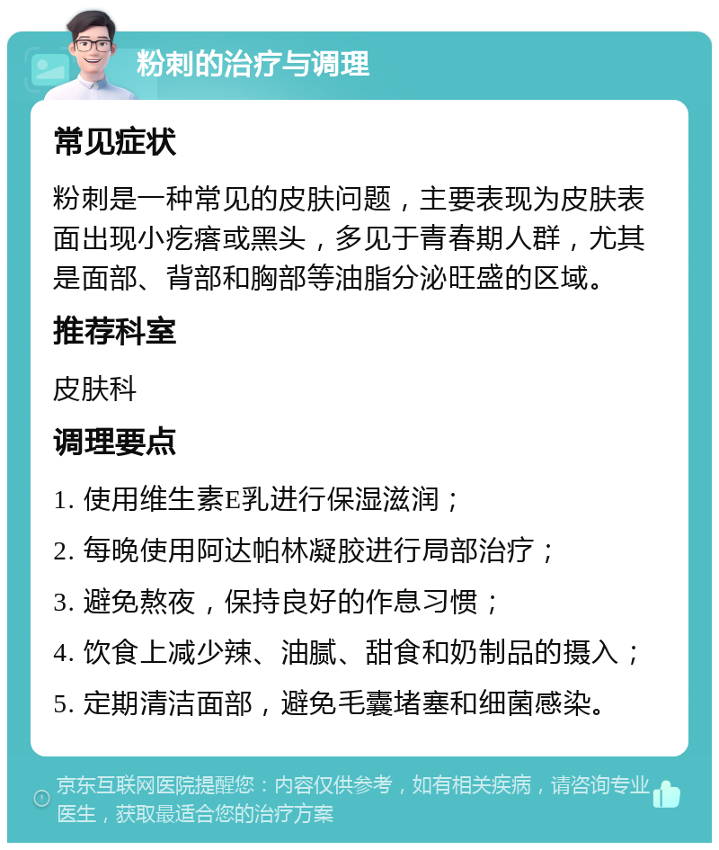 粉刺的治疗与调理 常见症状 粉刺是一种常见的皮肤问题，主要表现为皮肤表面出现小疙瘩或黑头，多见于青春期人群，尤其是面部、背部和胸部等油脂分泌旺盛的区域。 推荐科室 皮肤科 调理要点 1. 使用维生素E乳进行保湿滋润； 2. 每晚使用阿达帕林凝胶进行局部治疗； 3. 避免熬夜，保持良好的作息习惯； 4. 饮食上减少辣、油腻、甜食和奶制品的摄入； 5. 定期清洁面部，避免毛囊堵塞和细菌感染。