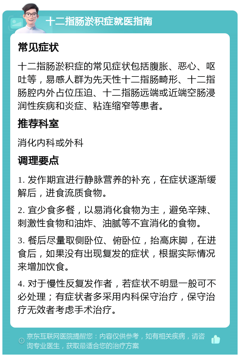 十二指肠淤积症就医指南 常见症状 十二指肠淤积症的常见症状包括腹胀、恶心、呕吐等，易感人群为先天性十二指肠畸形、十二指肠腔内外占位压迫、十二指肠远端或近端空肠浸润性疾病和炎症、粘连缩窄等患者。 推荐科室 消化内科或外科 调理要点 1. 发作期宜进行静脉营养的补充，在症状逐渐缓解后，进食流质食物。 2. 宜少食多餐，以易消化食物为主，避免辛辣、刺激性食物和油炸、油腻等不宜消化的食物。 3. 餐后尽量取侧卧位、俯卧位，抬高床脚，在进食后，如果没有出现复发的症状，根据实际情况来增加饮食。 4. 对于慢性反复发作者，若症状不明显一般可不必处理；有症状者多采用内科保守治疗，保守治疗无效者考虑手术治疗。