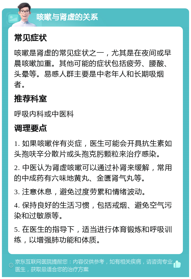 咳嗽与肾虚的关系 常见症状 咳嗽是肾虚的常见症状之一，尤其是在夜间或早晨咳嗽加重。其他可能的症状包括疲劳、腰酸、头晕等。易感人群主要是中老年人和长期吸烟者。 推荐科室 呼吸内科或中医科 调理要点 1. 如果咳嗽伴有炎症，医生可能会开具抗生素如头孢呋辛分散片或头孢克肟颗粒来治疗感染。 2. 中医认为肾虚咳嗽可以通过补肾来缓解，常用的中成药有六味地黄丸、金匮肾气丸等。 3. 注意休息，避免过度劳累和情绪波动。 4. 保持良好的生活习惯，包括戒烟、避免空气污染和过敏原等。 5. 在医生的指导下，适当进行体育锻炼和呼吸训练，以增强肺功能和体质。