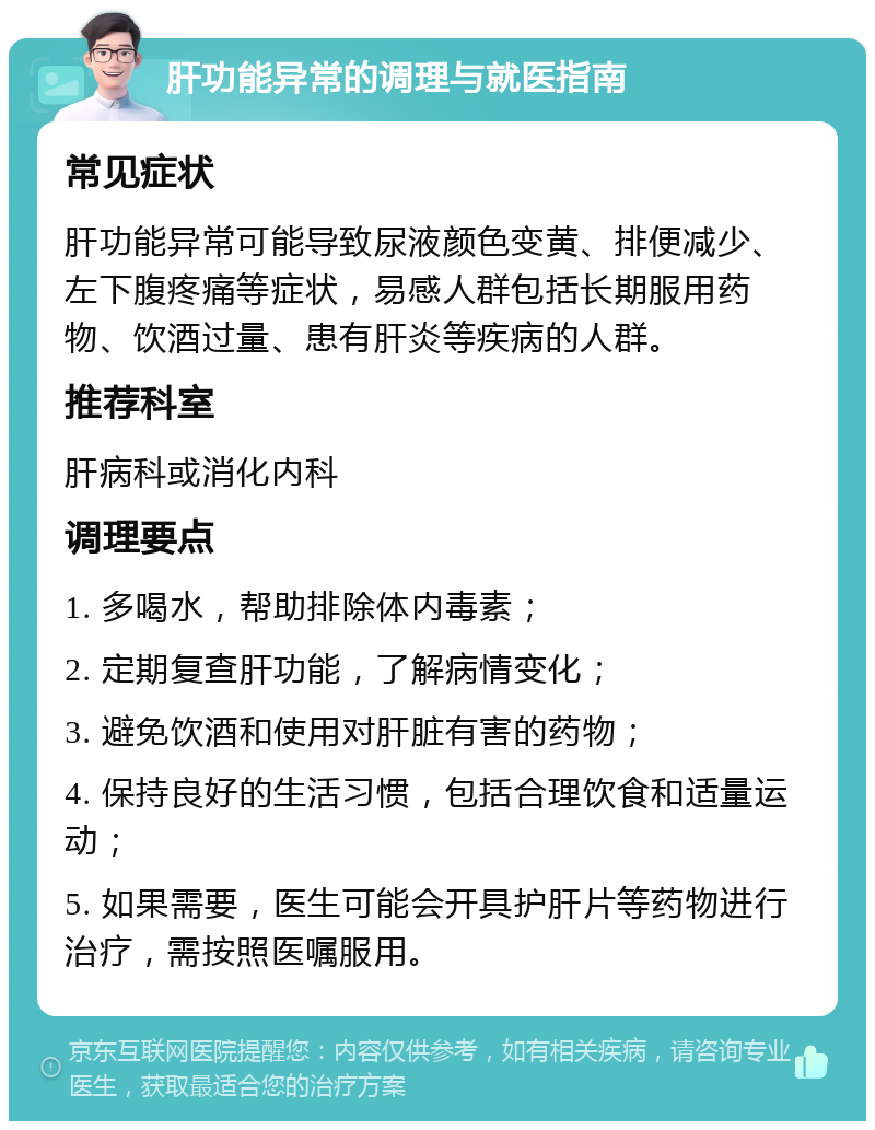 肝功能异常的调理与就医指南 常见症状 肝功能异常可能导致尿液颜色变黄、排便减少、左下腹疼痛等症状，易感人群包括长期服用药物、饮酒过量、患有肝炎等疾病的人群。 推荐科室 肝病科或消化内科 调理要点 1. 多喝水，帮助排除体内毒素； 2. 定期复查肝功能，了解病情变化； 3. 避免饮酒和使用对肝脏有害的药物； 4. 保持良好的生活习惯，包括合理饮食和适量运动； 5. 如果需要，医生可能会开具护肝片等药物进行治疗，需按照医嘱服用。