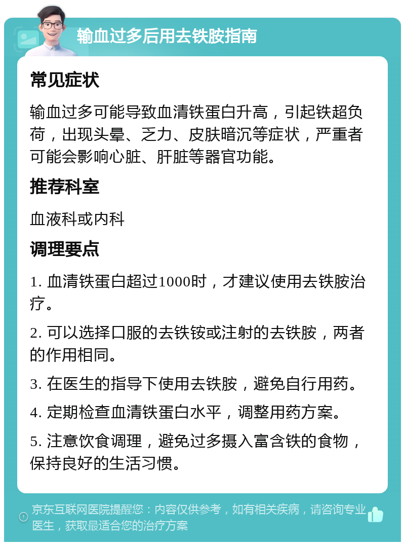 输血过多后用去铁胺指南 常见症状 输血过多可能导致血清铁蛋白升高，引起铁超负荷，出现头晕、乏力、皮肤暗沉等症状，严重者可能会影响心脏、肝脏等器官功能。 推荐科室 血液科或内科 调理要点 1. 血清铁蛋白超过1000时，才建议使用去铁胺治疗。 2. 可以选择口服的去铁铵或注射的去铁胺，两者的作用相同。 3. 在医生的指导下使用去铁胺，避免自行用药。 4. 定期检查血清铁蛋白水平，调整用药方案。 5. 注意饮食调理，避免过多摄入富含铁的食物，保持良好的生活习惯。