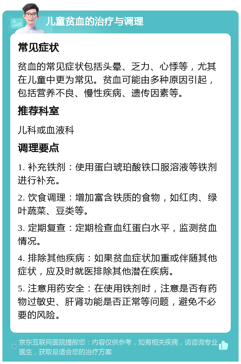 儿童贫血的治疗与调理 常见症状 贫血的常见症状包括头晕、乏力、心悸等，尤其在儿童中更为常见。贫血可能由多种原因引起，包括营养不良、慢性疾病、遗传因素等。 推荐科室 儿科或血液科 调理要点 1. 补充铁剂：使用蛋白琥珀酸铁口服溶液等铁剂进行补充。 2. 饮食调理：增加富含铁质的食物，如红肉、绿叶蔬菜、豆类等。 3. 定期复查：定期检查血红蛋白水平，监测贫血情况。 4. 排除其他疾病：如果贫血症状加重或伴随其他症状，应及时就医排除其他潜在疾病。 5. 注意用药安全：在使用铁剂时，注意是否有药物过敏史、肝肾功能是否正常等问题，避免不必要的风险。