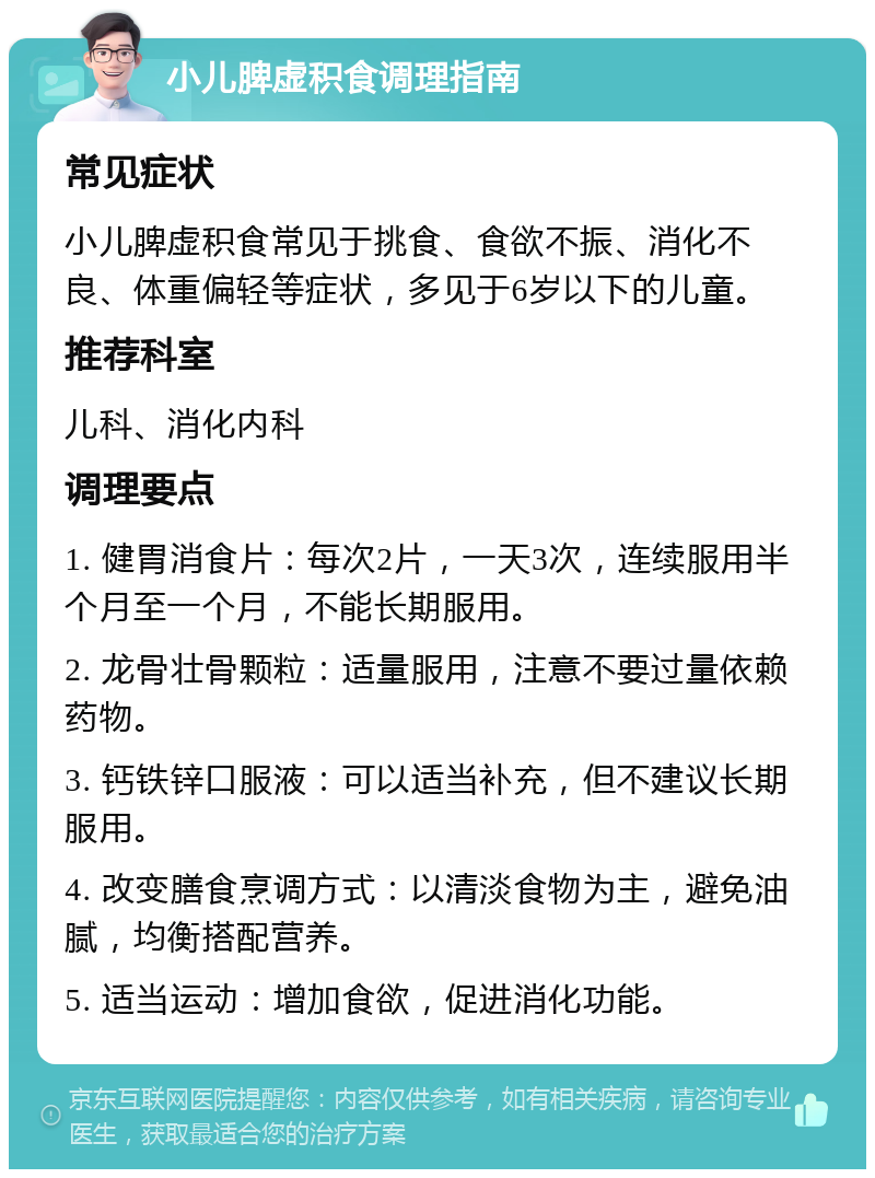 小儿脾虚积食调理指南 常见症状 小儿脾虚积食常见于挑食、食欲不振、消化不良、体重偏轻等症状，多见于6岁以下的儿童。 推荐科室 儿科、消化内科 调理要点 1. 健胃消食片：每次2片，一天3次，连续服用半个月至一个月，不能长期服用。 2. 龙骨壮骨颗粒：适量服用，注意不要过量依赖药物。 3. 钙铁锌口服液：可以适当补充，但不建议长期服用。 4. 改变膳食烹调方式：以清淡食物为主，避免油腻，均衡搭配营养。 5. 适当运动：增加食欲，促进消化功能。