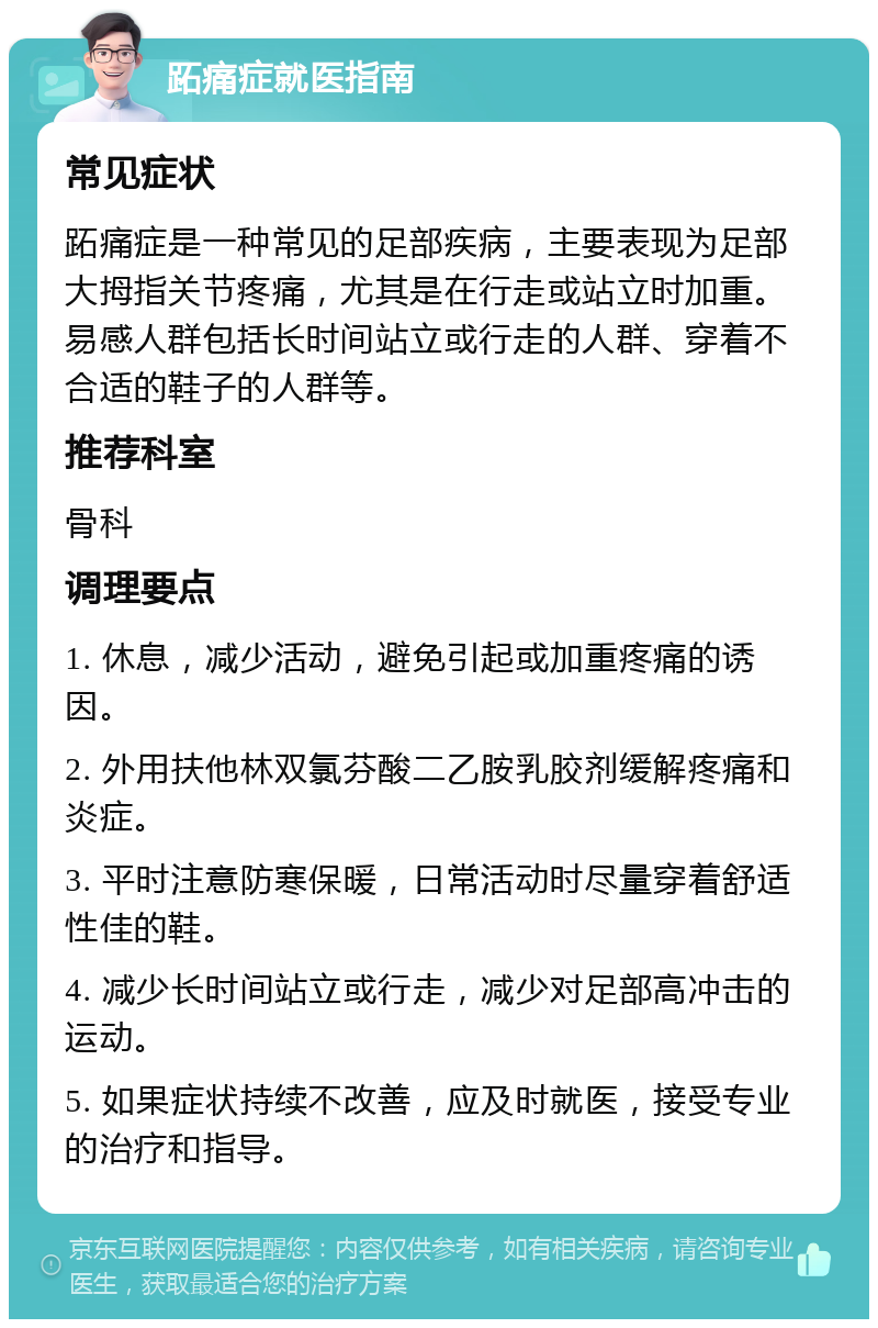 跖痛症就医指南 常见症状 跖痛症是一种常见的足部疾病，主要表现为足部大拇指关节疼痛，尤其是在行走或站立时加重。易感人群包括长时间站立或行走的人群、穿着不合适的鞋子的人群等。 推荐科室 骨科 调理要点 1. 休息，减少活动，避免引起或加重疼痛的诱因。 2. 外用扶他林双氯芬酸二乙胺乳胶剂缓解疼痛和炎症。 3. 平时注意防寒保暖，日常活动时尽量穿着舒适性佳的鞋。 4. 减少长时间站立或行走，减少对足部高冲击的运动。 5. 如果症状持续不改善，应及时就医，接受专业的治疗和指导。