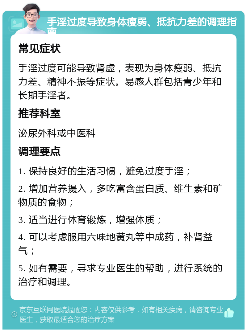 手淫过度导致身体瘦弱、抵抗力差的调理指南 常见症状 手淫过度可能导致肾虚，表现为身体瘦弱、抵抗力差、精神不振等症状。易感人群包括青少年和长期手淫者。 推荐科室 泌尿外科或中医科 调理要点 1. 保持良好的生活习惯，避免过度手淫； 2. 增加营养摄入，多吃富含蛋白质、维生素和矿物质的食物； 3. 适当进行体育锻炼，增强体质； 4. 可以考虑服用六味地黄丸等中成药，补肾益气； 5. 如有需要，寻求专业医生的帮助，进行系统的治疗和调理。