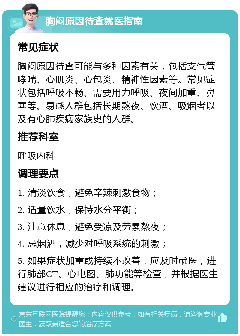 胸闷原因待查就医指南 常见症状 胸闷原因待查可能与多种因素有关，包括支气管哮喘、心肌炎、心包炎、精神性因素等。常见症状包括呼吸不畅、需要用力呼吸、夜间加重、鼻塞等。易感人群包括长期熬夜、饮酒、吸烟者以及有心肺疾病家族史的人群。 推荐科室 呼吸内科 调理要点 1. 清淡饮食，避免辛辣刺激食物； 2. 适量饮水，保持水分平衡； 3. 注意休息，避免受凉及劳累熬夜； 4. 忌烟酒，减少对呼吸系统的刺激； 5. 如果症状加重或持续不改善，应及时就医，进行肺部CT、心电图、肺功能等检查，并根据医生建议进行相应的治疗和调理。