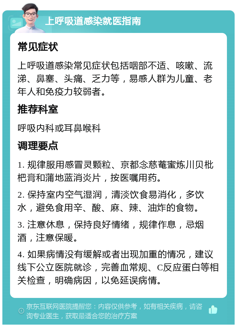 上呼吸道感染就医指南 常见症状 上呼吸道感染常见症状包括咽部不适、咳嗽、流涕、鼻塞、头痛、乏力等，易感人群为儿童、老年人和免疫力较弱者。 推荐科室 呼吸内科或耳鼻喉科 调理要点 1. 规律服用感冒灵颗粒、京都念慈菴蜜炼川贝枇杷膏和蒲地蓝消炎片，按医嘱用药。 2. 保持室内空气湿润，清淡饮食易消化，多饮水，避免食用辛、酸、麻、辣、油炸的食物。 3. 注意休息，保持良好情绪，规律作息，忌烟酒，注意保暖。 4. 如果病情没有缓解或者出现加重的情况，建议线下公立医院就诊，完善血常规、C反应蛋白等相关检查，明确病因，以免延误病情。