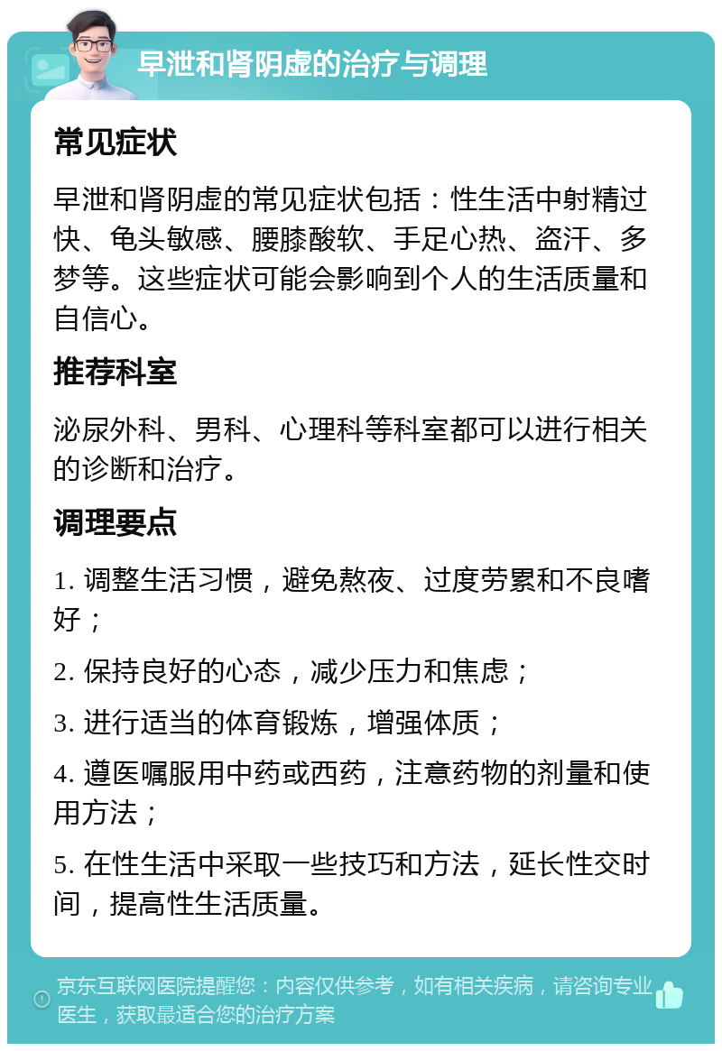 早泄和肾阴虚的治疗与调理 常见症状 早泄和肾阴虚的常见症状包括：性生活中射精过快、龟头敏感、腰膝酸软、手足心热、盗汗、多梦等。这些症状可能会影响到个人的生活质量和自信心。 推荐科室 泌尿外科、男科、心理科等科室都可以进行相关的诊断和治疗。 调理要点 1. 调整生活习惯，避免熬夜、过度劳累和不良嗜好； 2. 保持良好的心态，减少压力和焦虑； 3. 进行适当的体育锻炼，增强体质； 4. 遵医嘱服用中药或西药，注意药物的剂量和使用方法； 5. 在性生活中采取一些技巧和方法，延长性交时间，提高性生活质量。