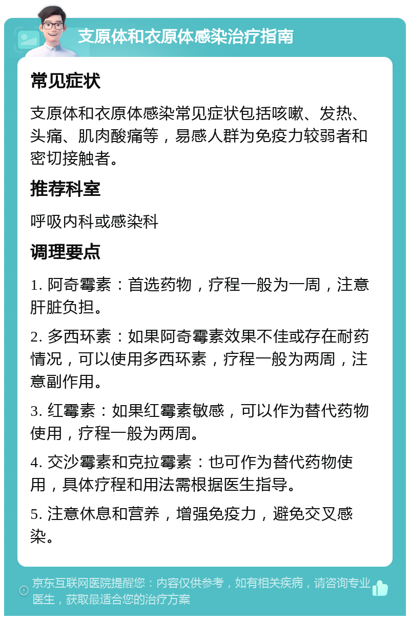 支原体和衣原体感染治疗指南 常见症状 支原体和衣原体感染常见症状包括咳嗽、发热、头痛、肌肉酸痛等，易感人群为免疫力较弱者和密切接触者。 推荐科室 呼吸内科或感染科 调理要点 1. 阿奇霉素：首选药物，疗程一般为一周，注意肝脏负担。 2. 多西环素：如果阿奇霉素效果不佳或存在耐药情况，可以使用多西环素，疗程一般为两周，注意副作用。 3. 红霉素：如果红霉素敏感，可以作为替代药物使用，疗程一般为两周。 4. 交沙霉素和克拉霉素：也可作为替代药物使用，具体疗程和用法需根据医生指导。 5. 注意休息和营养，增强免疫力，避免交叉感染。