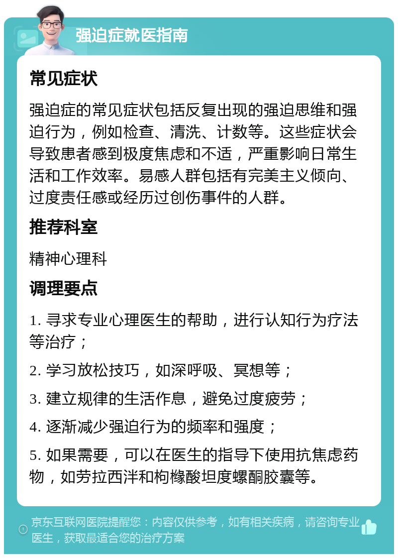 强迫症就医指南 常见症状 强迫症的常见症状包括反复出现的强迫思维和强迫行为，例如检查、清洗、计数等。这些症状会导致患者感到极度焦虑和不适，严重影响日常生活和工作效率。易感人群包括有完美主义倾向、过度责任感或经历过创伤事件的人群。 推荐科室 精神心理科 调理要点 1. 寻求专业心理医生的帮助，进行认知行为疗法等治疗； 2. 学习放松技巧，如深呼吸、冥想等； 3. 建立规律的生活作息，避免过度疲劳； 4. 逐渐减少强迫行为的频率和强度； 5. 如果需要，可以在医生的指导下使用抗焦虑药物，如劳拉西泮和枸橼酸坦度螺酮胶囊等。