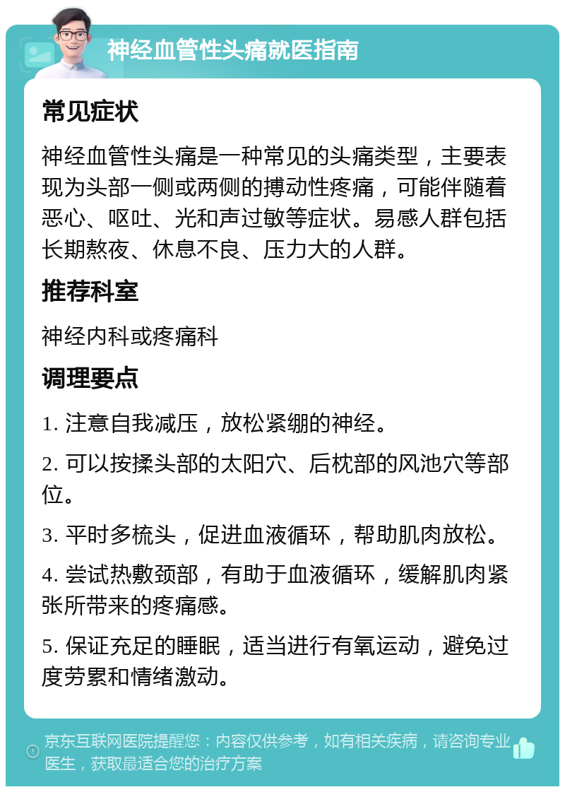 神经血管性头痛就医指南 常见症状 神经血管性头痛是一种常见的头痛类型，主要表现为头部一侧或两侧的搏动性疼痛，可能伴随着恶心、呕吐、光和声过敏等症状。易感人群包括长期熬夜、休息不良、压力大的人群。 推荐科室 神经内科或疼痛科 调理要点 1. 注意自我减压，放松紧绷的神经。 2. 可以按揉头部的太阳穴、后枕部的风池穴等部位。 3. 平时多梳头，促进血液循环，帮助肌肉放松。 4. 尝试热敷颈部，有助于血液循环，缓解肌肉紧张所带来的疼痛感。 5. 保证充足的睡眠，适当进行有氧运动，避免过度劳累和情绪激动。