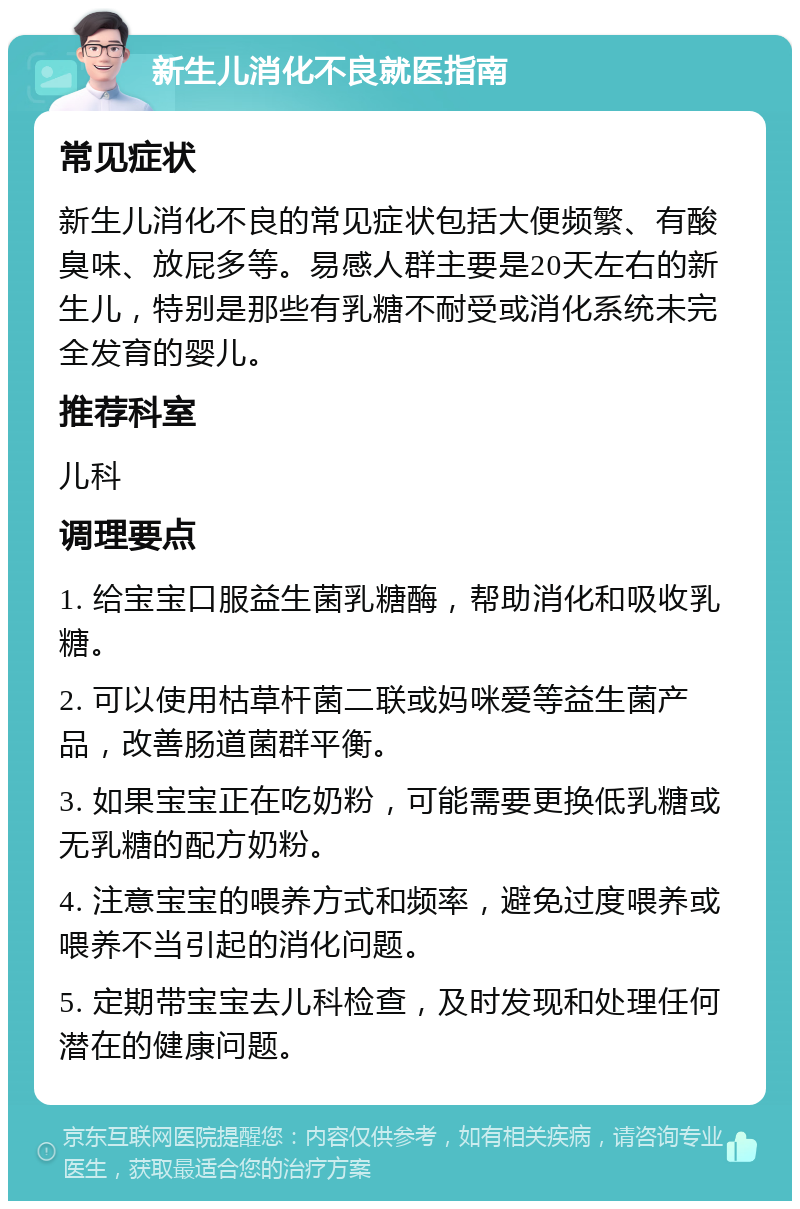 新生儿消化不良就医指南 常见症状 新生儿消化不良的常见症状包括大便频繁、有酸臭味、放屁多等。易感人群主要是20天左右的新生儿，特别是那些有乳糖不耐受或消化系统未完全发育的婴儿。 推荐科室 儿科 调理要点 1. 给宝宝口服益生菌乳糖酶，帮助消化和吸收乳糖。 2. 可以使用枯草杆菌二联或妈咪爱等益生菌产品，改善肠道菌群平衡。 3. 如果宝宝正在吃奶粉，可能需要更换低乳糖或无乳糖的配方奶粉。 4. 注意宝宝的喂养方式和频率，避免过度喂养或喂养不当引起的消化问题。 5. 定期带宝宝去儿科检查，及时发现和处理任何潜在的健康问题。