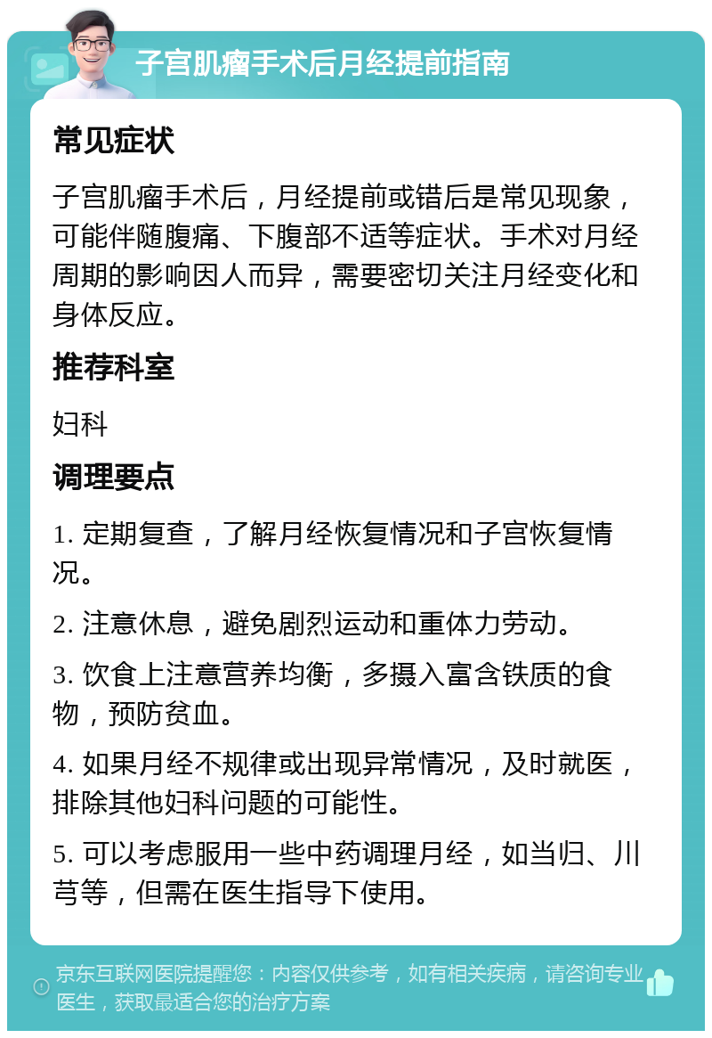 子宫肌瘤手术后月经提前指南 常见症状 子宫肌瘤手术后，月经提前或错后是常见现象，可能伴随腹痛、下腹部不适等症状。手术对月经周期的影响因人而异，需要密切关注月经变化和身体反应。 推荐科室 妇科 调理要点 1. 定期复查，了解月经恢复情况和子宫恢复情况。 2. 注意休息，避免剧烈运动和重体力劳动。 3. 饮食上注意营养均衡，多摄入富含铁质的食物，预防贫血。 4. 如果月经不规律或出现异常情况，及时就医，排除其他妇科问题的可能性。 5. 可以考虑服用一些中药调理月经，如当归、川芎等，但需在医生指导下使用。