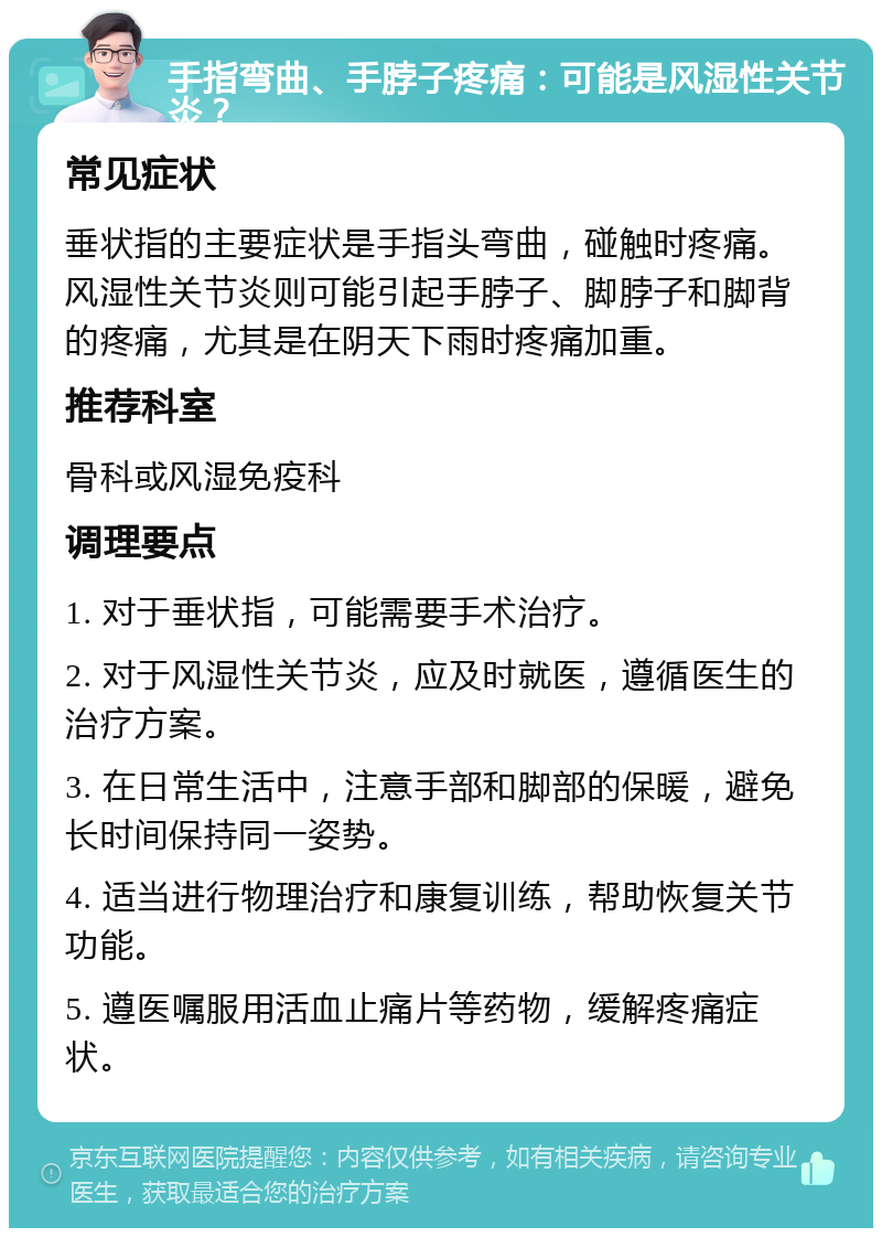 手指弯曲、手脖子疼痛：可能是风湿性关节炎？ 常见症状 垂状指的主要症状是手指头弯曲，碰触时疼痛。风湿性关节炎则可能引起手脖子、脚脖子和脚背的疼痛，尤其是在阴天下雨时疼痛加重。 推荐科室 骨科或风湿免疫科 调理要点 1. 对于垂状指，可能需要手术治疗。 2. 对于风湿性关节炎，应及时就医，遵循医生的治疗方案。 3. 在日常生活中，注意手部和脚部的保暖，避免长时间保持同一姿势。 4. 适当进行物理治疗和康复训练，帮助恢复关节功能。 5. 遵医嘱服用活血止痛片等药物，缓解疼痛症状。