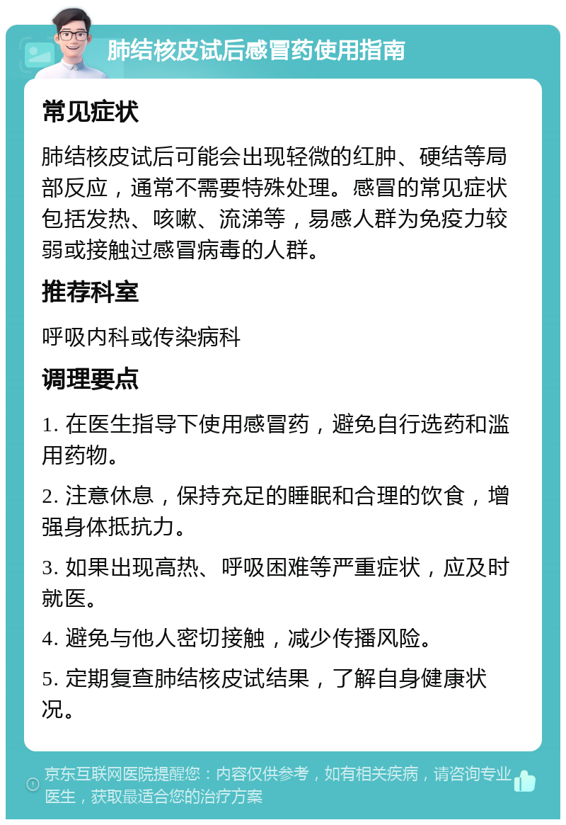 肺结核皮试后感冒药使用指南 常见症状 肺结核皮试后可能会出现轻微的红肿、硬结等局部反应，通常不需要特殊处理。感冒的常见症状包括发热、咳嗽、流涕等，易感人群为免疫力较弱或接触过感冒病毒的人群。 推荐科室 呼吸内科或传染病科 调理要点 1. 在医生指导下使用感冒药，避免自行选药和滥用药物。 2. 注意休息，保持充足的睡眠和合理的饮食，增强身体抵抗力。 3. 如果出现高热、呼吸困难等严重症状，应及时就医。 4. 避免与他人密切接触，减少传播风险。 5. 定期复查肺结核皮试结果，了解自身健康状况。