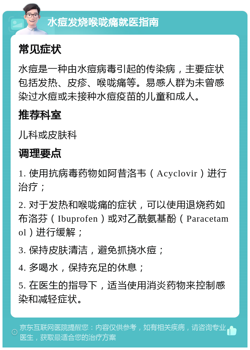 水痘发烧喉咙痛就医指南 常见症状 水痘是一种由水痘病毒引起的传染病，主要症状包括发热、皮疹、喉咙痛等。易感人群为未曾感染过水痘或未接种水痘疫苗的儿童和成人。 推荐科室 儿科或皮肤科 调理要点 1. 使用抗病毒药物如阿昔洛韦（Acyclovir）进行治疗； 2. 对于发热和喉咙痛的症状，可以使用退烧药如布洛芬（Ibuprofen）或对乙酰氨基酚（Paracetamol）进行缓解； 3. 保持皮肤清洁，避免抓挠水痘； 4. 多喝水，保持充足的休息； 5. 在医生的指导下，适当使用消炎药物来控制感染和减轻症状。