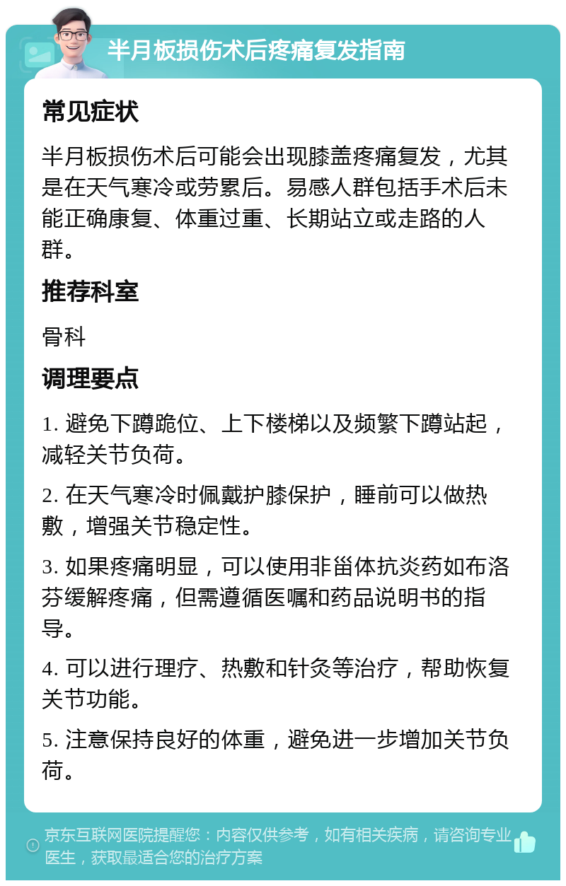 半月板损伤术后疼痛复发指南 常见症状 半月板损伤术后可能会出现膝盖疼痛复发，尤其是在天气寒冷或劳累后。易感人群包括手术后未能正确康复、体重过重、长期站立或走路的人群。 推荐科室 骨科 调理要点 1. 避免下蹲跪位、上下楼梯以及频繁下蹲站起，减轻关节负荷。 2. 在天气寒冷时佩戴护膝保护，睡前可以做热敷，增强关节稳定性。 3. 如果疼痛明显，可以使用非甾体抗炎药如布洛芬缓解疼痛，但需遵循医嘱和药品说明书的指导。 4. 可以进行理疗、热敷和针灸等治疗，帮助恢复关节功能。 5. 注意保持良好的体重，避免进一步增加关节负荷。