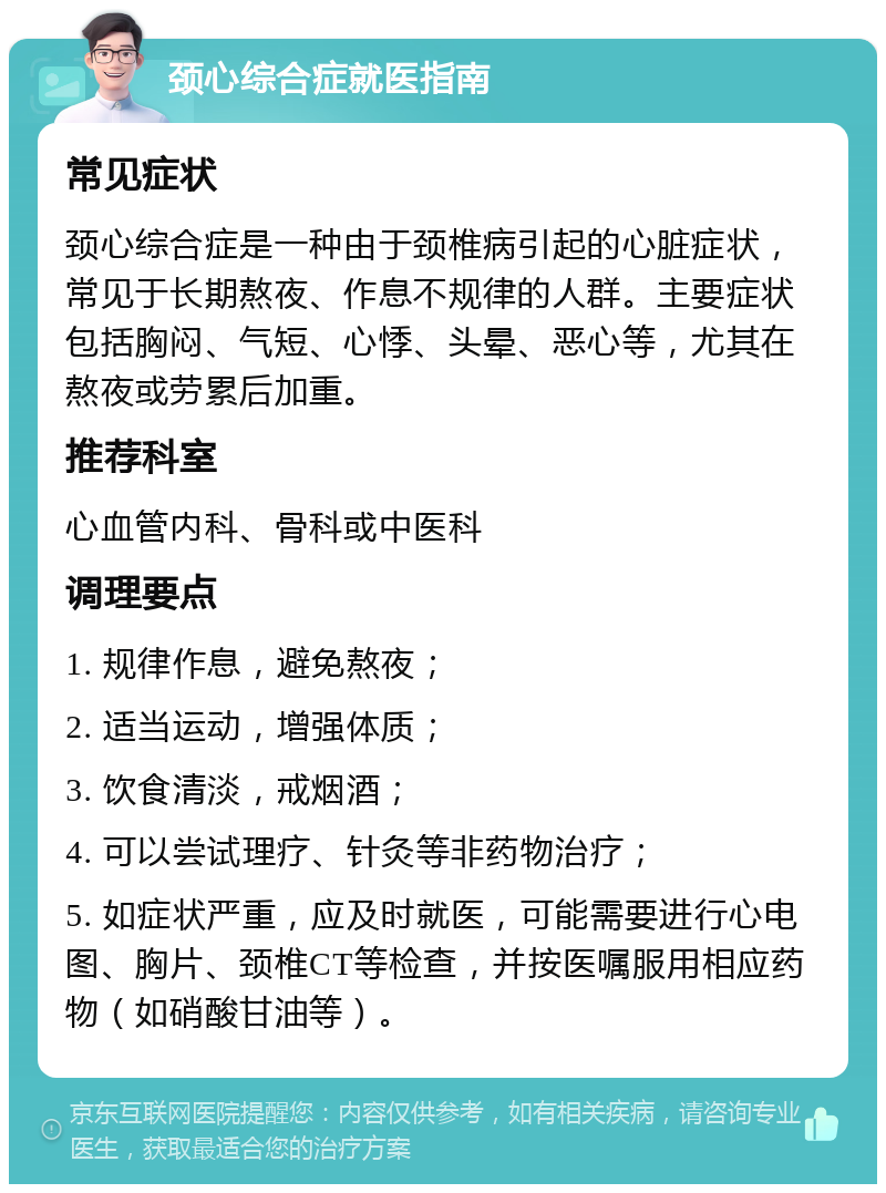 颈心综合症就医指南 常见症状 颈心综合症是一种由于颈椎病引起的心脏症状，常见于长期熬夜、作息不规律的人群。主要症状包括胸闷、气短、心悸、头晕、恶心等，尤其在熬夜或劳累后加重。 推荐科室 心血管内科、骨科或中医科 调理要点 1. 规律作息，避免熬夜； 2. 适当运动，增强体质； 3. 饮食清淡，戒烟酒； 4. 可以尝试理疗、针灸等非药物治疗； 5. 如症状严重，应及时就医，可能需要进行心电图、胸片、颈椎CT等检查，并按医嘱服用相应药物（如硝酸甘油等）。