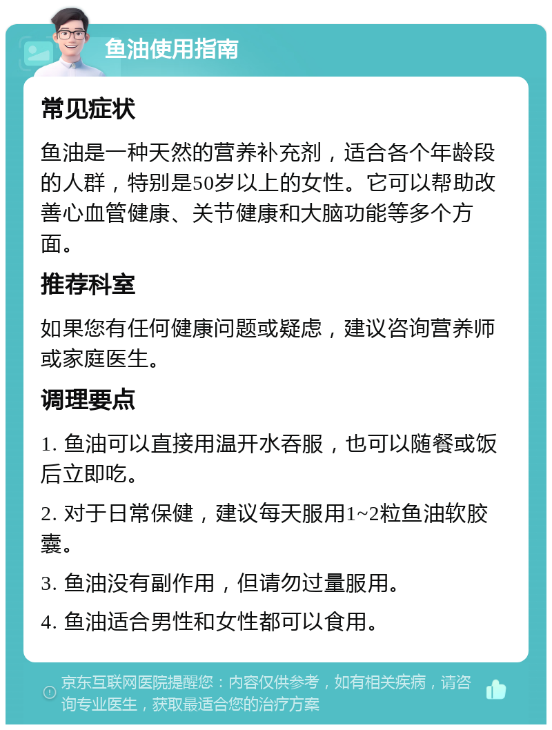 鱼油使用指南 常见症状 鱼油是一种天然的营养补充剂，适合各个年龄段的人群，特别是50岁以上的女性。它可以帮助改善心血管健康、关节健康和大脑功能等多个方面。 推荐科室 如果您有任何健康问题或疑虑，建议咨询营养师或家庭医生。 调理要点 1. 鱼油可以直接用温开水吞服，也可以随餐或饭后立即吃。 2. 对于日常保健，建议每天服用1~2粒鱼油软胶囊。 3. 鱼油没有副作用，但请勿过量服用。 4. 鱼油适合男性和女性都可以食用。