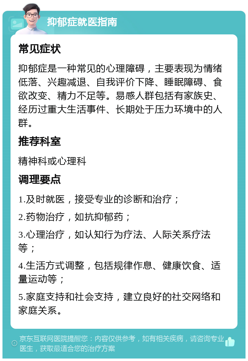 抑郁症就医指南 常见症状 抑郁症是一种常见的心理障碍，主要表现为情绪低落、兴趣减退、自我评价下降、睡眠障碍、食欲改变、精力不足等。易感人群包括有家族史、经历过重大生活事件、长期处于压力环境中的人群。 推荐科室 精神科或心理科 调理要点 1.及时就医，接受专业的诊断和治疗； 2.药物治疗，如抗抑郁药； 3.心理治疗，如认知行为疗法、人际关系疗法等； 4.生活方式调整，包括规律作息、健康饮食、适量运动等； 5.家庭支持和社会支持，建立良好的社交网络和家庭关系。