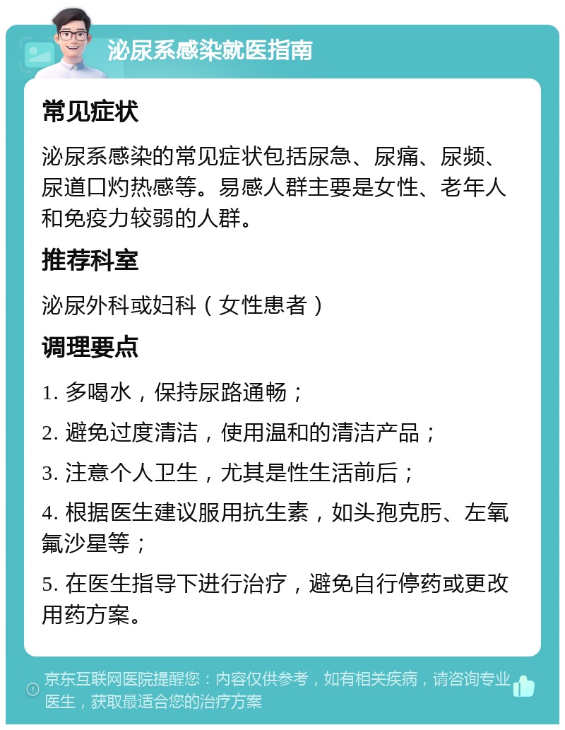 泌尿系感染就医指南 常见症状 泌尿系感染的常见症状包括尿急、尿痛、尿频、尿道口灼热感等。易感人群主要是女性、老年人和免疫力较弱的人群。 推荐科室 泌尿外科或妇科（女性患者） 调理要点 1. 多喝水，保持尿路通畅； 2. 避免过度清洁，使用温和的清洁产品； 3. 注意个人卫生，尤其是性生活前后； 4. 根据医生建议服用抗生素，如头孢克肟、左氧氟沙星等； 5. 在医生指导下进行治疗，避免自行停药或更改用药方案。