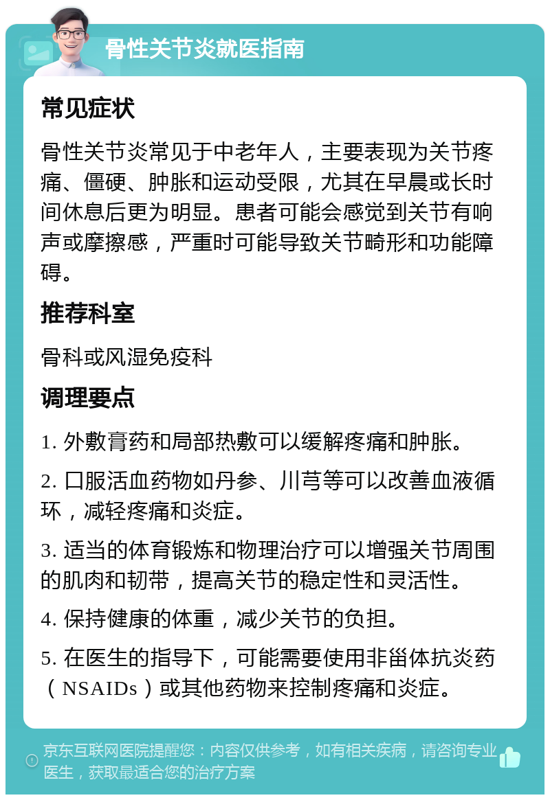 骨性关节炎就医指南 常见症状 骨性关节炎常见于中老年人，主要表现为关节疼痛、僵硬、肿胀和运动受限，尤其在早晨或长时间休息后更为明显。患者可能会感觉到关节有响声或摩擦感，严重时可能导致关节畸形和功能障碍。 推荐科室 骨科或风湿免疫科 调理要点 1. 外敷膏药和局部热敷可以缓解疼痛和肿胀。 2. 口服活血药物如丹参、川芎等可以改善血液循环，减轻疼痛和炎症。 3. 适当的体育锻炼和物理治疗可以增强关节周围的肌肉和韧带，提高关节的稳定性和灵活性。 4. 保持健康的体重，减少关节的负担。 5. 在医生的指导下，可能需要使用非甾体抗炎药（NSAIDs）或其他药物来控制疼痛和炎症。