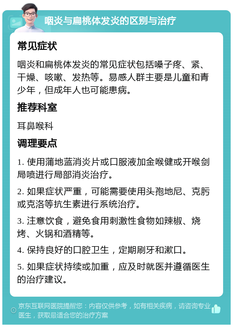 咽炎与扁桃体发炎的区别与治疗 常见症状 咽炎和扁桃体发炎的常见症状包括嗓子疼、紧、干燥、咳嗽、发热等。易感人群主要是儿童和青少年，但成年人也可能患病。 推荐科室 耳鼻喉科 调理要点 1. 使用蒲地蓝消炎片或口服液加金喉健或开喉剑局喷进行局部消炎治疗。 2. 如果症状严重，可能需要使用头孢地尼、克肟或克洛等抗生素进行系统治疗。 3. 注意饮食，避免食用刺激性食物如辣椒、烧烤、火锅和酒精等。 4. 保持良好的口腔卫生，定期刷牙和漱口。 5. 如果症状持续或加重，应及时就医并遵循医生的治疗建议。