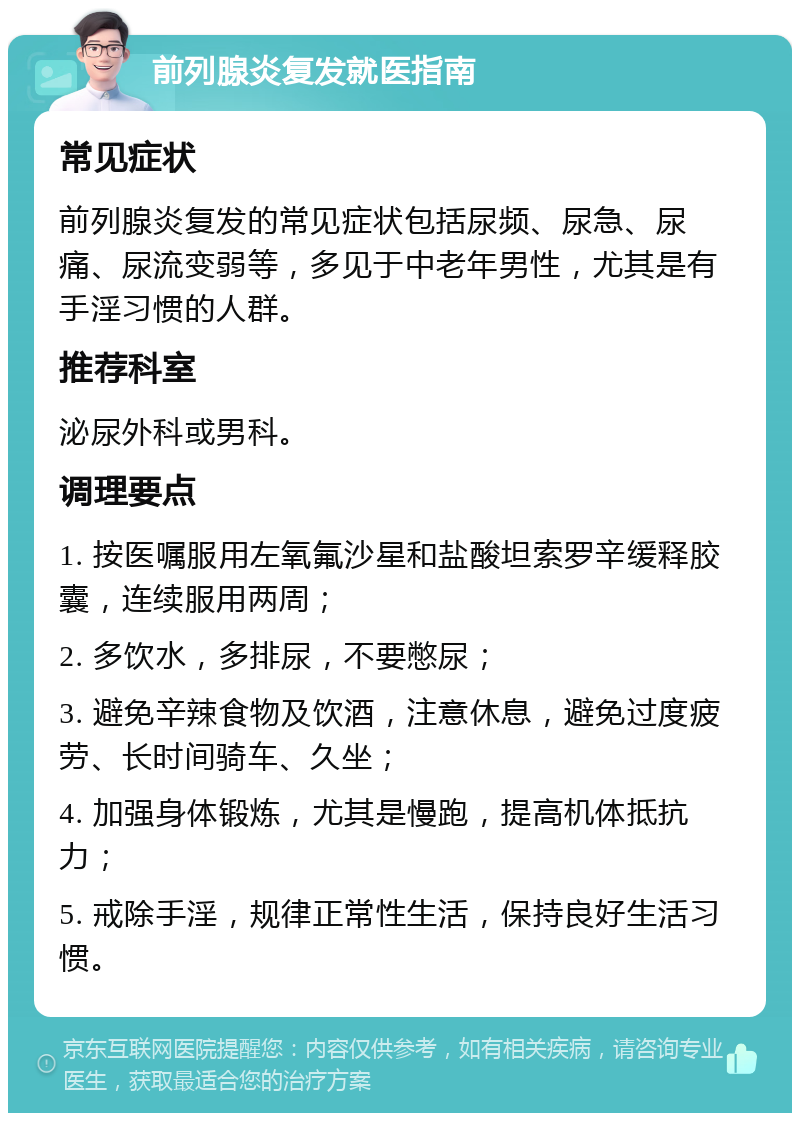 前列腺炎复发就医指南 常见症状 前列腺炎复发的常见症状包括尿频、尿急、尿痛、尿流变弱等，多见于中老年男性，尤其是有手淫习惯的人群。 推荐科室 泌尿外科或男科。 调理要点 1. 按医嘱服用左氧氟沙星和盐酸坦索罗辛缓释胶囊，连续服用两周； 2. 多饮水，多排尿，不要憋尿； 3. 避免辛辣食物及饮酒，注意休息，避免过度疲劳、长时间骑车、久坐； 4. 加强身体锻炼，尤其是慢跑，提高机体抵抗力； 5. 戒除手淫，规律正常性生活，保持良好生活习惯。