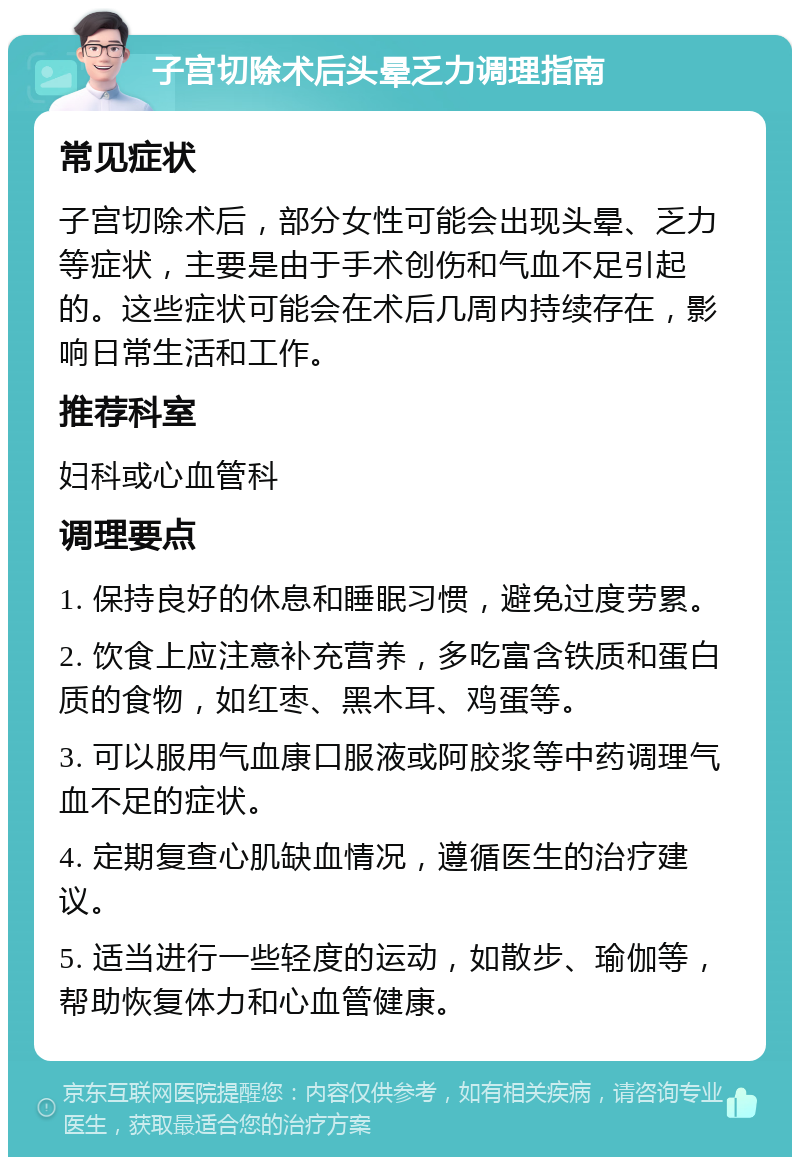 子宫切除术后头晕乏力调理指南 常见症状 子宫切除术后，部分女性可能会出现头晕、乏力等症状，主要是由于手术创伤和气血不足引起的。这些症状可能会在术后几周内持续存在，影响日常生活和工作。 推荐科室 妇科或心血管科 调理要点 1. 保持良好的休息和睡眠习惯，避免过度劳累。 2. 饮食上应注意补充营养，多吃富含铁质和蛋白质的食物，如红枣、黑木耳、鸡蛋等。 3. 可以服用气血康口服液或阿胶浆等中药调理气血不足的症状。 4. 定期复查心肌缺血情况，遵循医生的治疗建议。 5. 适当进行一些轻度的运动，如散步、瑜伽等，帮助恢复体力和心血管健康。