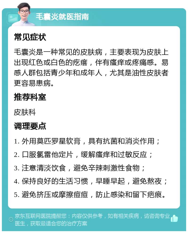 毛囊炎就医指南 常见症状 毛囊炎是一种常见的皮肤病，主要表现为皮肤上出现红色或白色的疙瘩，伴有瘙痒或疼痛感。易感人群包括青少年和成年人，尤其是油性皮肤者更容易患病。 推荐科室 皮肤科 调理要点 1. 外用莫匹罗星软膏，具有抗菌和消炎作用； 2. 口服氯雷他定片，缓解瘙痒和过敏反应； 3. 注意清淡饮食，避免辛辣刺激性食物； 4. 保持良好的生活习惯，早睡早起，避免熬夜； 5. 避免挤压或摩擦痘痘，防止感染和留下疤痕。