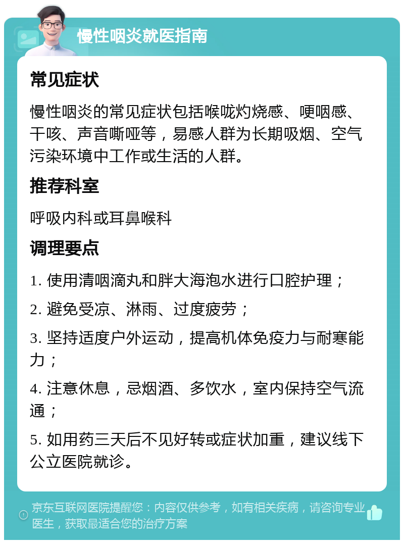 慢性咽炎就医指南 常见症状 慢性咽炎的常见症状包括喉咙灼烧感、哽咽感、干咳、声音嘶哑等，易感人群为长期吸烟、空气污染环境中工作或生活的人群。 推荐科室 呼吸内科或耳鼻喉科 调理要点 1. 使用清咽滴丸和胖大海泡水进行口腔护理； 2. 避免受凉、淋雨、过度疲劳； 3. 坚持适度户外运动，提高机体免疫力与耐寒能力； 4. 注意休息，忌烟酒、多饮水，室内保持空气流通； 5. 如用药三天后不见好转或症状加重，建议线下公立医院就诊。