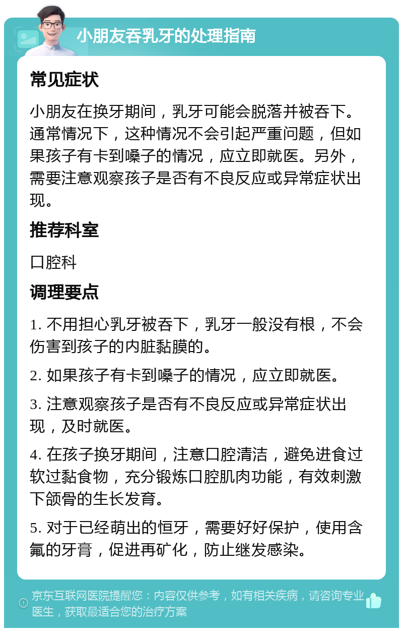 小朋友吞乳牙的处理指南 常见症状 小朋友在换牙期间，乳牙可能会脱落并被吞下。通常情况下，这种情况不会引起严重问题，但如果孩子有卡到嗓子的情况，应立即就医。另外，需要注意观察孩子是否有不良反应或异常症状出现。 推荐科室 口腔科 调理要点 1. 不用担心乳牙被吞下，乳牙一般没有根，不会伤害到孩子的内脏黏膜的。 2. 如果孩子有卡到嗓子的情况，应立即就医。 3. 注意观察孩子是否有不良反应或异常症状出现，及时就医。 4. 在孩子换牙期间，注意口腔清洁，避免进食过软过黏食物，充分锻炼口腔肌肉功能，有效刺激下颌骨的生长发育。 5. 对于已经萌出的恒牙，需要好好保护，使用含氟的牙膏，促进再矿化，防止继发感染。