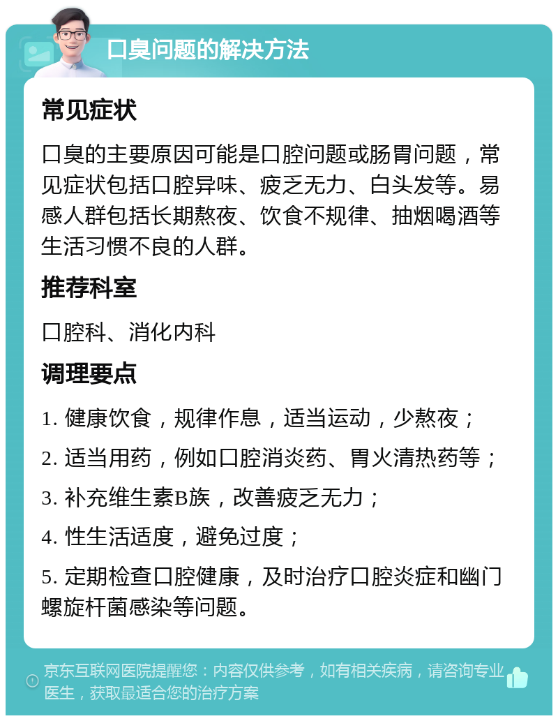 口臭问题的解决方法 常见症状 口臭的主要原因可能是口腔问题或肠胃问题，常见症状包括口腔异味、疲乏无力、白头发等。易感人群包括长期熬夜、饮食不规律、抽烟喝酒等生活习惯不良的人群。 推荐科室 口腔科、消化内科 调理要点 1. 健康饮食，规律作息，适当运动，少熬夜； 2. 适当用药，例如口腔消炎药、胃火清热药等； 3. 补充维生素B族，改善疲乏无力； 4. 性生活适度，避免过度； 5. 定期检查口腔健康，及时治疗口腔炎症和幽门螺旋杆菌感染等问题。