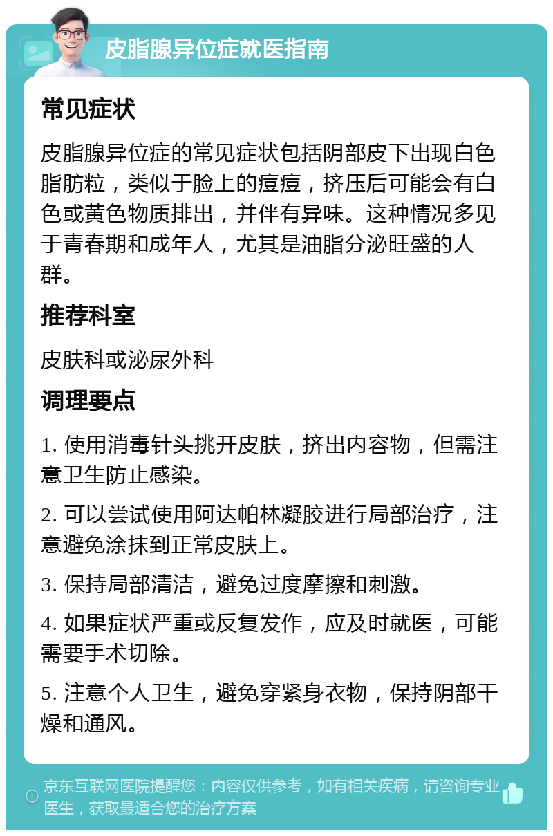 皮脂腺异位症就医指南 常见症状 皮脂腺异位症的常见症状包括阴部皮下出现白色脂肪粒，类似于脸上的痘痘，挤压后可能会有白色或黄色物质排出，并伴有异味。这种情况多见于青春期和成年人，尤其是油脂分泌旺盛的人群。 推荐科室 皮肤科或泌尿外科 调理要点 1. 使用消毒针头挑开皮肤，挤出内容物，但需注意卫生防止感染。 2. 可以尝试使用阿达帕林凝胶进行局部治疗，注意避免涂抹到正常皮肤上。 3. 保持局部清洁，避免过度摩擦和刺激。 4. 如果症状严重或反复发作，应及时就医，可能需要手术切除。 5. 注意个人卫生，避免穿紧身衣物，保持阴部干燥和通风。