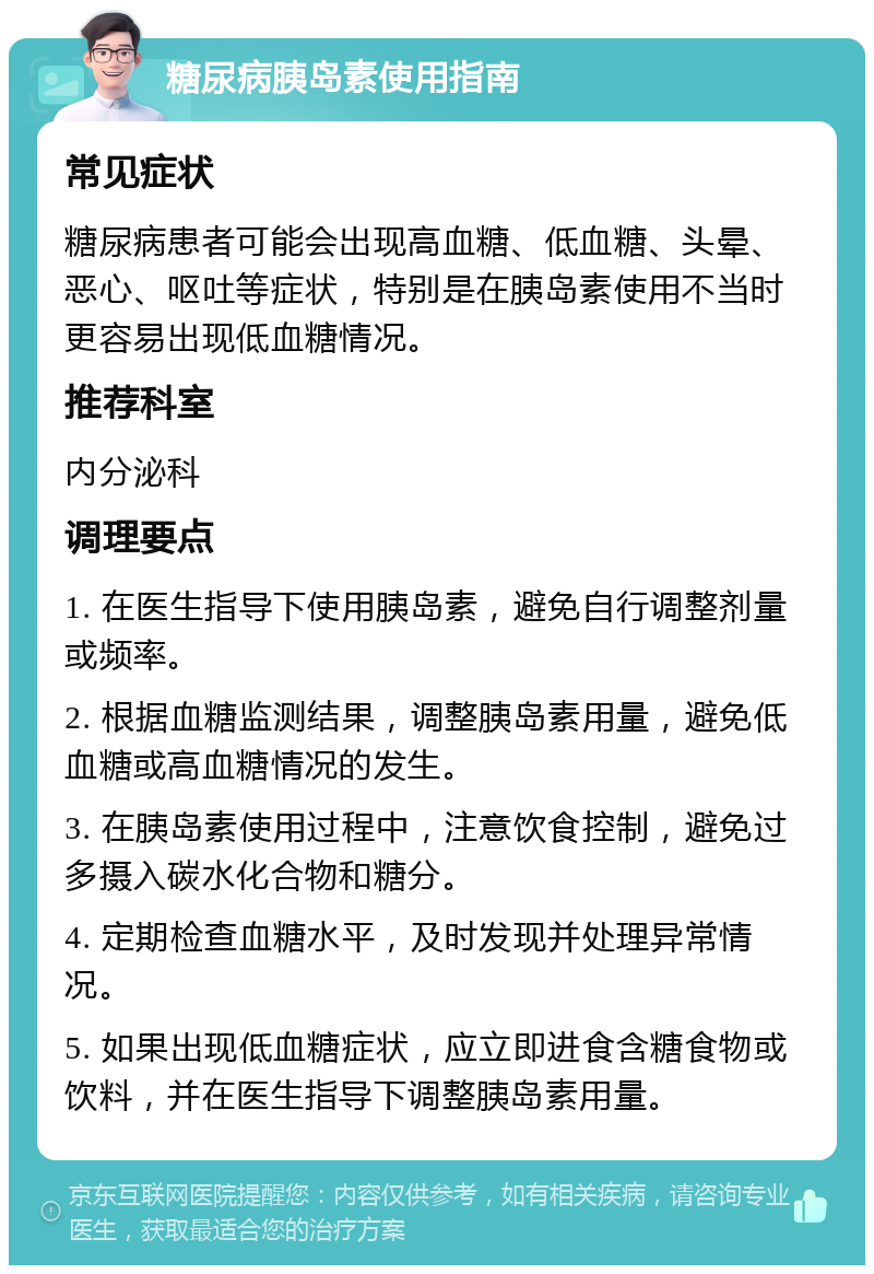 糖尿病胰岛素使用指南 常见症状 糖尿病患者可能会出现高血糖、低血糖、头晕、恶心、呕吐等症状，特别是在胰岛素使用不当时更容易出现低血糖情况。 推荐科室 内分泌科 调理要点 1. 在医生指导下使用胰岛素，避免自行调整剂量或频率。 2. 根据血糖监测结果，调整胰岛素用量，避免低血糖或高血糖情况的发生。 3. 在胰岛素使用过程中，注意饮食控制，避免过多摄入碳水化合物和糖分。 4. 定期检查血糖水平，及时发现并处理异常情况。 5. 如果出现低血糖症状，应立即进食含糖食物或饮料，并在医生指导下调整胰岛素用量。