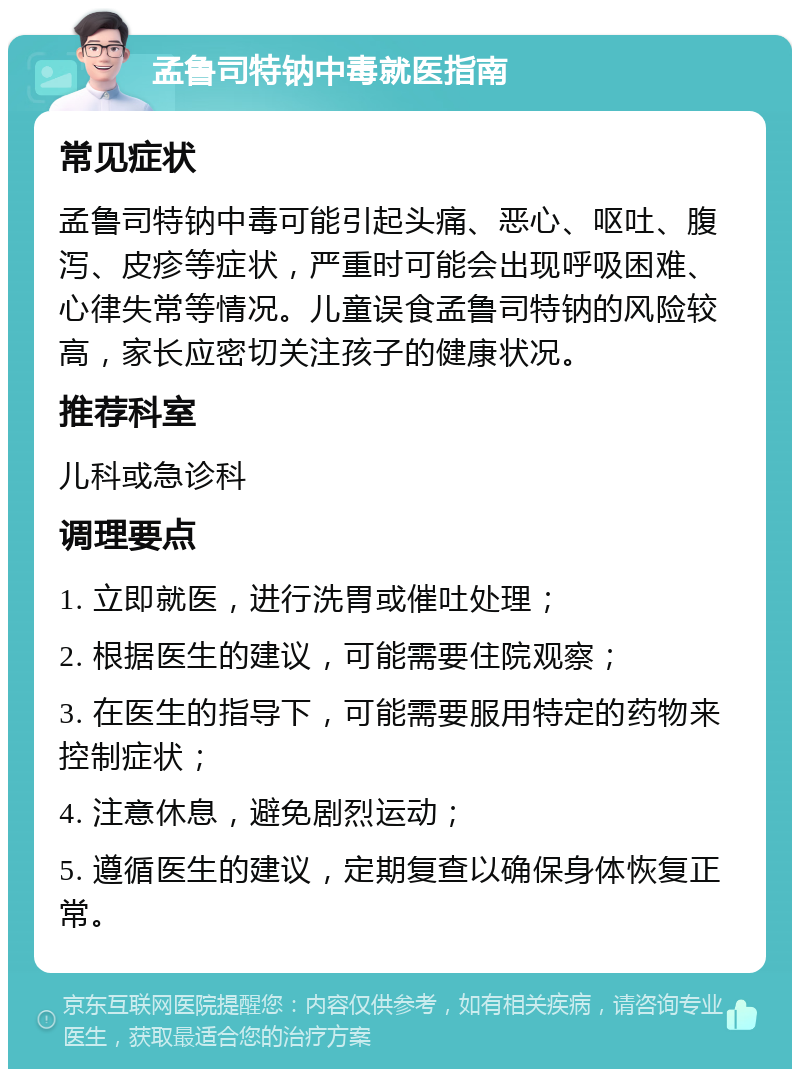 孟鲁司特钠中毒就医指南 常见症状 孟鲁司特钠中毒可能引起头痛、恶心、呕吐、腹泻、皮疹等症状，严重时可能会出现呼吸困难、心律失常等情况。儿童误食孟鲁司特钠的风险较高，家长应密切关注孩子的健康状况。 推荐科室 儿科或急诊科 调理要点 1. 立即就医，进行洗胃或催吐处理； 2. 根据医生的建议，可能需要住院观察； 3. 在医生的指导下，可能需要服用特定的药物来控制症状； 4. 注意休息，避免剧烈运动； 5. 遵循医生的建议，定期复查以确保身体恢复正常。