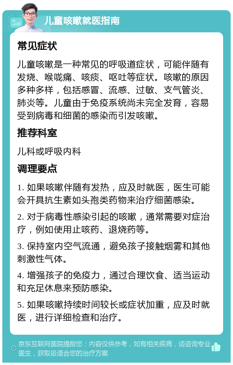 儿童咳嗽就医指南 常见症状 儿童咳嗽是一种常见的呼吸道症状，可能伴随有发烧、喉咙痛、咳痰、呕吐等症状。咳嗽的原因多种多样，包括感冒、流感、过敏、支气管炎、肺炎等。儿童由于免疫系统尚未完全发育，容易受到病毒和细菌的感染而引发咳嗽。 推荐科室 儿科或呼吸内科 调理要点 1. 如果咳嗽伴随有发热，应及时就医，医生可能会开具抗生素如头孢类药物来治疗细菌感染。 2. 对于病毒性感染引起的咳嗽，通常需要对症治疗，例如使用止咳药、退烧药等。 3. 保持室内空气流通，避免孩子接触烟雾和其他刺激性气体。 4. 增强孩子的免疫力，通过合理饮食、适当运动和充足休息来预防感染。 5. 如果咳嗽持续时间较长或症状加重，应及时就医，进行详细检查和治疗。