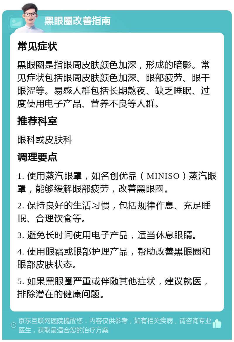 黑眼圈改善指南 常见症状 黑眼圈是指眼周皮肤颜色加深，形成的暗影。常见症状包括眼周皮肤颜色加深、眼部疲劳、眼干眼涩等。易感人群包括长期熬夜、缺乏睡眠、过度使用电子产品、营养不良等人群。 推荐科室 眼科或皮肤科 调理要点 1. 使用蒸汽眼罩，如名创优品（MINISO）蒸汽眼罩，能够缓解眼部疲劳，改善黑眼圈。 2. 保持良好的生活习惯，包括规律作息、充足睡眠、合理饮食等。 3. 避免长时间使用电子产品，适当休息眼睛。 4. 使用眼霜或眼部护理产品，帮助改善黑眼圈和眼部皮肤状态。 5. 如果黑眼圈严重或伴随其他症状，建议就医，排除潜在的健康问题。