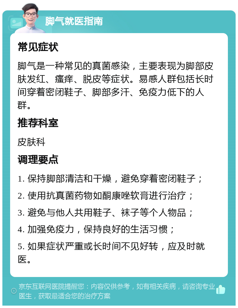 脚气就医指南 常见症状 脚气是一种常见的真菌感染，主要表现为脚部皮肤发红、瘙痒、脱皮等症状。易感人群包括长时间穿着密闭鞋子、脚部多汗、免疫力低下的人群。 推荐科室 皮肤科 调理要点 1. 保持脚部清洁和干燥，避免穿着密闭鞋子； 2. 使用抗真菌药物如酮康唑软膏进行治疗； 3. 避免与他人共用鞋子、袜子等个人物品； 4. 加强免疫力，保持良好的生活习惯； 5. 如果症状严重或长时间不见好转，应及时就医。