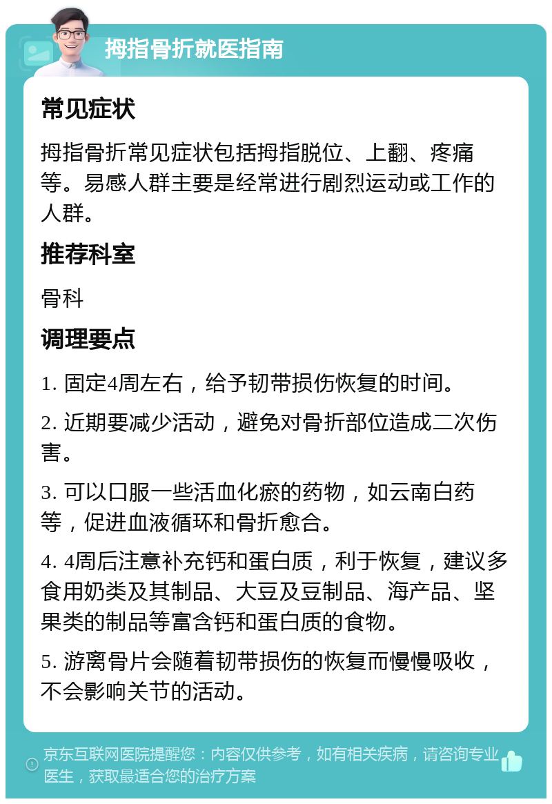 拇指骨折就医指南 常见症状 拇指骨折常见症状包括拇指脱位、上翻、疼痛等。易感人群主要是经常进行剧烈运动或工作的人群。 推荐科室 骨科 调理要点 1. 固定4周左右，给予韧带损伤恢复的时间。 2. 近期要减少活动，避免对骨折部位造成二次伤害。 3. 可以口服一些活血化瘀的药物，如云南白药等，促进血液循环和骨折愈合。 4. 4周后注意补充钙和蛋白质，利于恢复，建议多食用奶类及其制品、大豆及豆制品、海产品、坚果类的制品等富含钙和蛋白质的食物。 5. 游离骨片会随着韧带损伤的恢复而慢慢吸收，不会影响关节的活动。